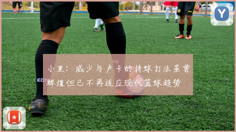 小里：威少与卢卡的持球打法虽曾辉煌但已不再适应现代篮球趋势