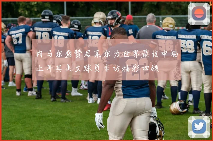 内马尔盛赞居莱尔为世界最佳中场土耳其美女球员专访精彩回顾