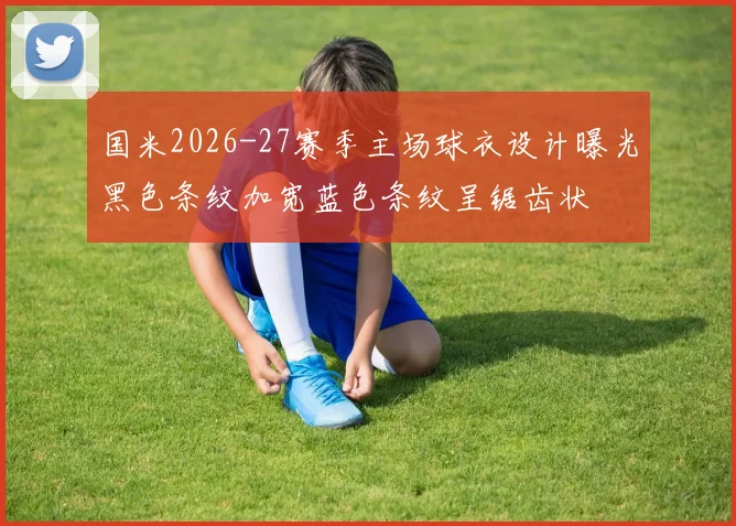 国米2026-27赛季主场球衣设计曝光黑色条纹加宽蓝色条纹呈锯齿状