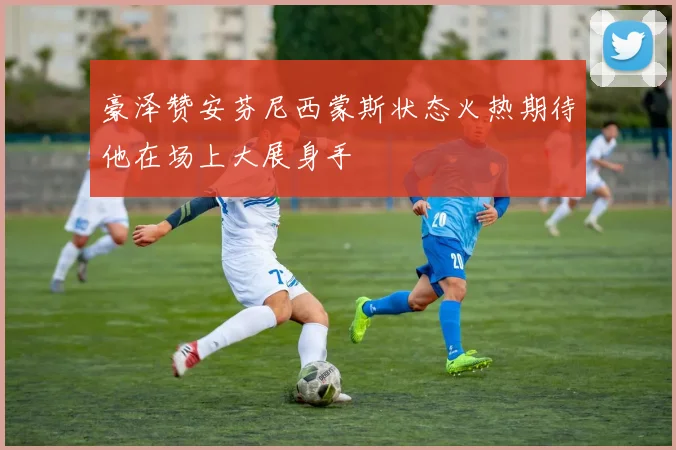 豪泽赞安芬尼西蒙斯状态火热期待他在场上大展身手