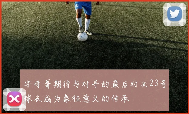 字母哥期待与对手的最后对决23号球衣成为象征意义的传承