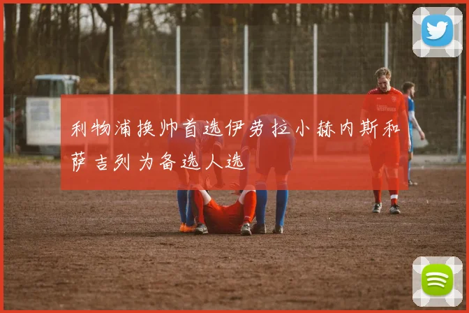 利物浦换帅首选伊劳拉小赫内斯和萨吉列为备选人选