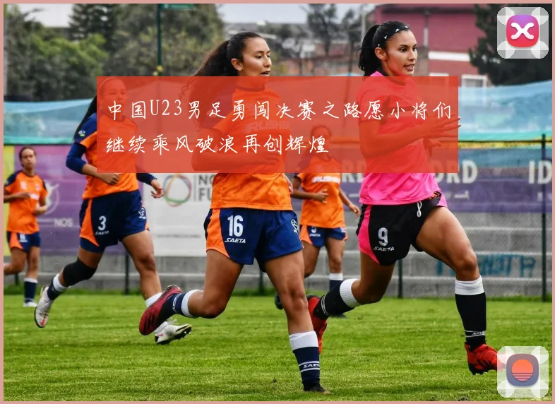 中国U23男足勇闯决赛之路愿小将们继续乘风破浪再创辉煌