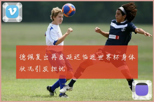 德佩复出再度延迟临近世界杯身体状况引发担忧