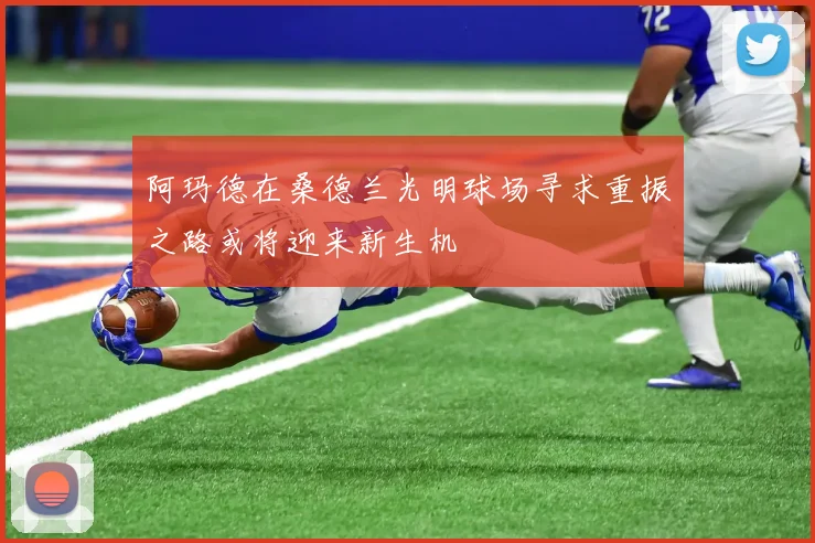 阿玛德在桑德兰光明球场寻求重振之路或将迎来新生机