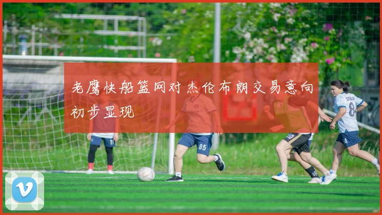 老鹰快船篮网对杰伦布朗交易意向初步显现