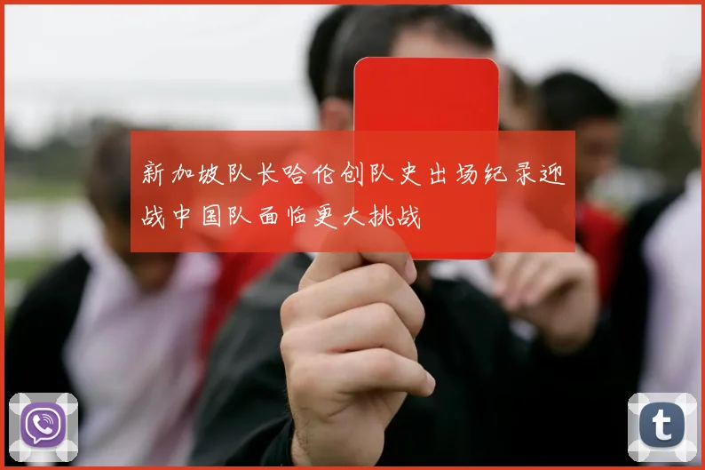 新加坡队长哈伦创队史出场纪录迎战中国队面临更大挑战