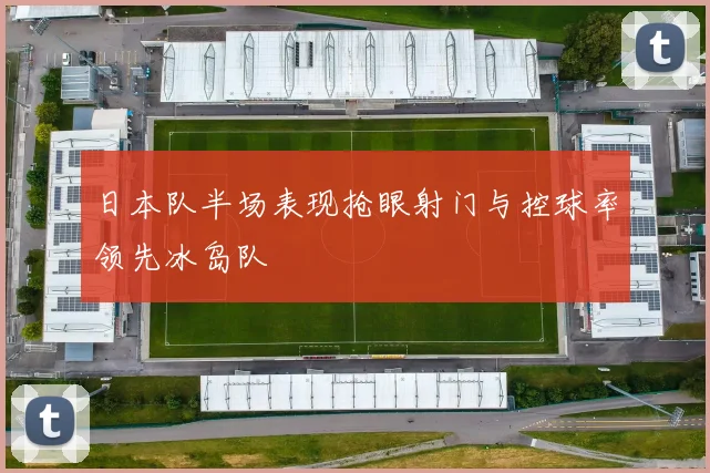 日本队半场表现抢眼射门与控球率领先冰岛队