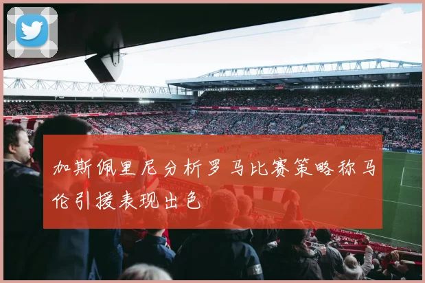 加斯佩里尼分析罗马比赛策略称马伦引援表现出色